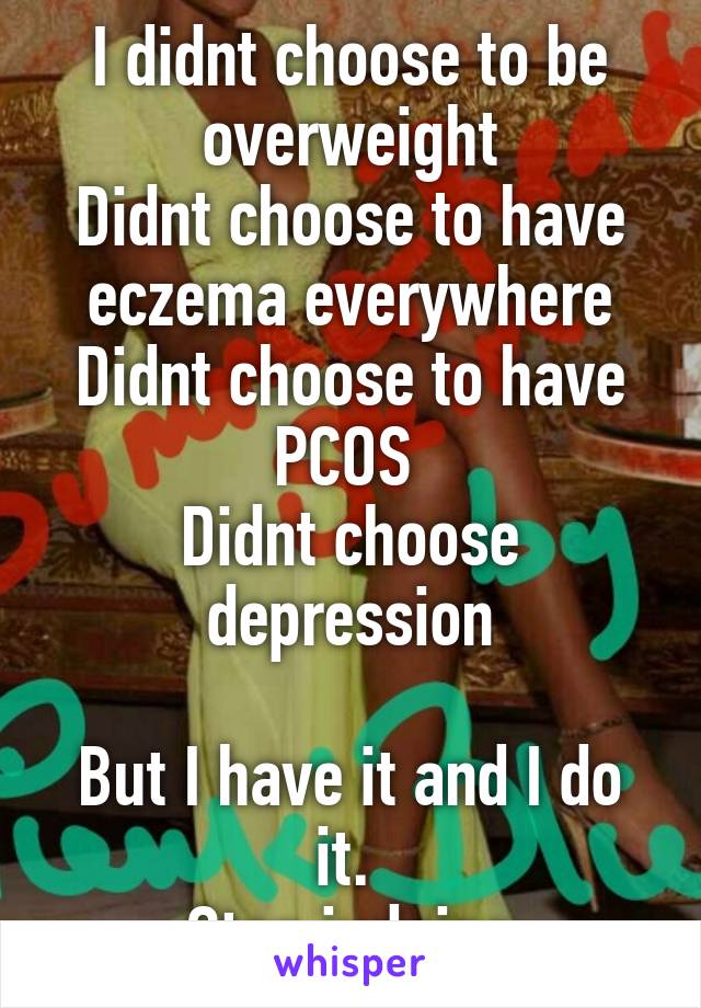 I didnt choose to be overweight
Didnt choose to have eczema everywhere
Didnt choose to have PCOS 
Didnt choose depression

But I have it and I do it. 
Stop judging