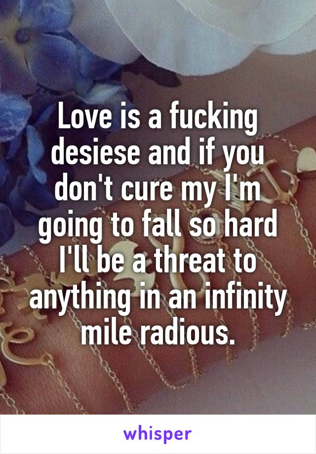 Love is a fucking desiese and if you don't cure my I'm going to fall so hard I'll be a threat to anything in an infinity mile radious.