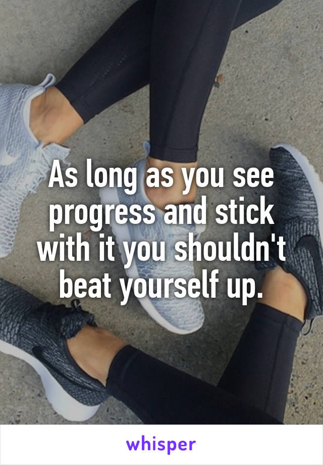 As long as you see progress and stick with it you shouldn't beat yourself up.