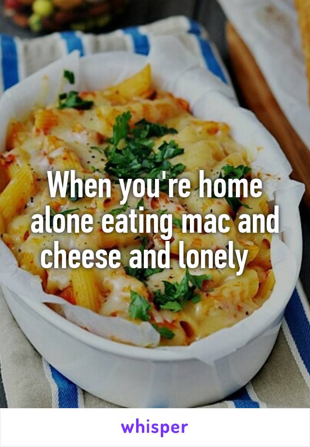 When you're home alone eating mac and cheese and lonely   