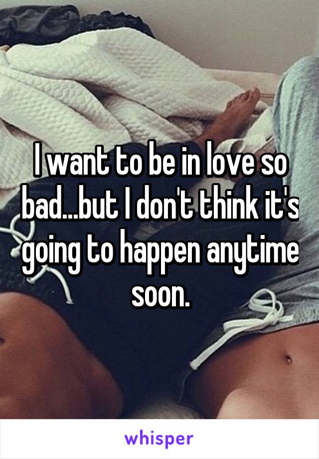 I want to be in love so bad...but I don't think it's going to happen anytime soon.