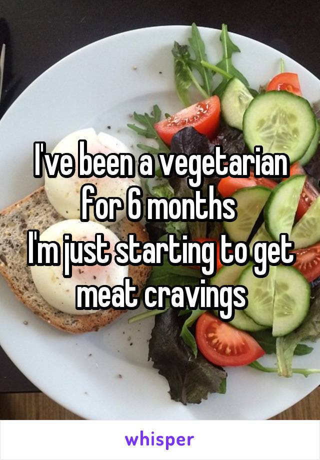 I've been a vegetarian for 6 months 
I'm just starting to get meat cravings