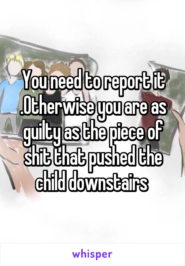 You need to report it .Otherwise you are as guilty as the piece of shit that pushed the child downstairs 