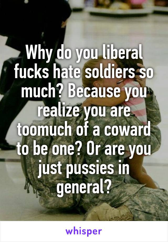 Why do you liberal fucks hate soldiers so much? Because you realize you are toomuch of a coward to be one? Or are you just pussies in general?