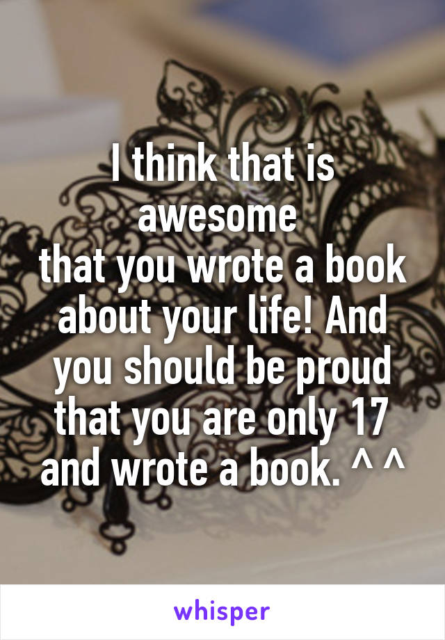 I think that is awesome 
that you wrote a book about your life! And you should be proud that you are only 17 and wrote a book. ^ ^