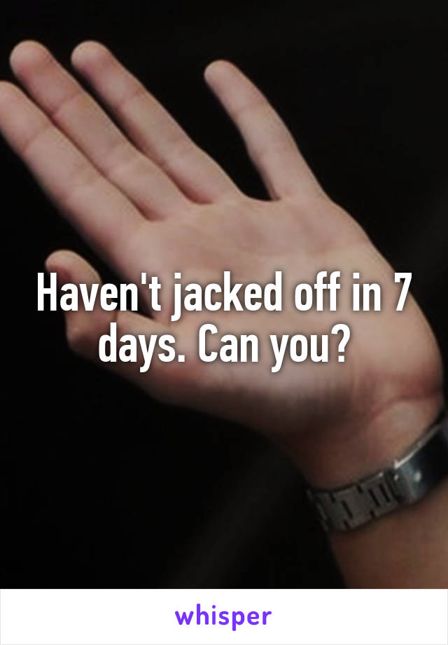 Haven't jacked off in 7 days. Can you?