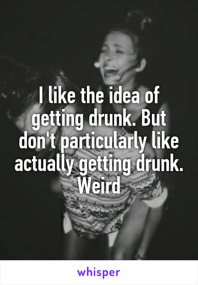 I like the idea of getting drunk. But don't particularly like actually getting drunk.
Weird