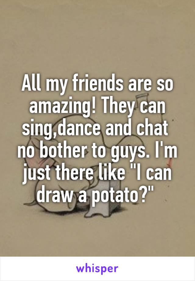 All my friends are so amazing! They can sing,dance and chat  no bother to guys. I'm just there like "I can draw a potato?" 