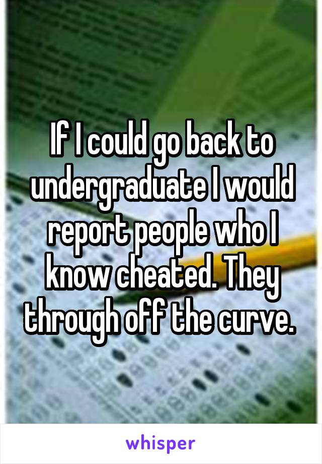 If I could go back to undergraduate I would report people who I know cheated. They through off the curve. 