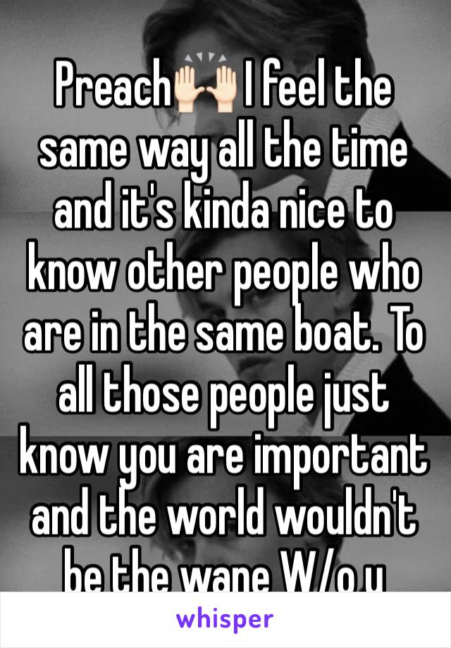 Preach🙌🏻 I feel the same way all the time and it's kinda nice to know other people who are in the same boat. To all those people just know you are important and the world wouldn't be the wane W/o u