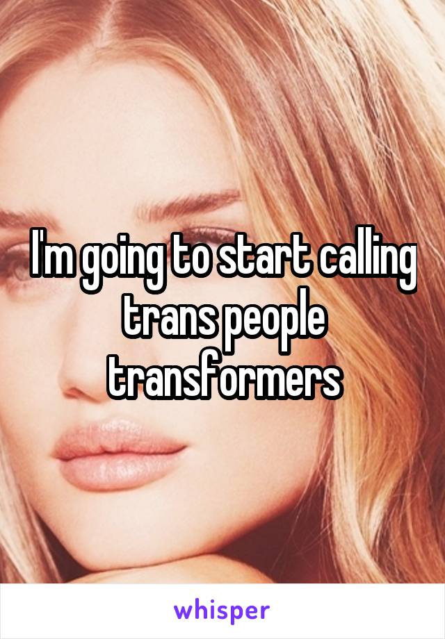 I'm going to start calling trans people transformers