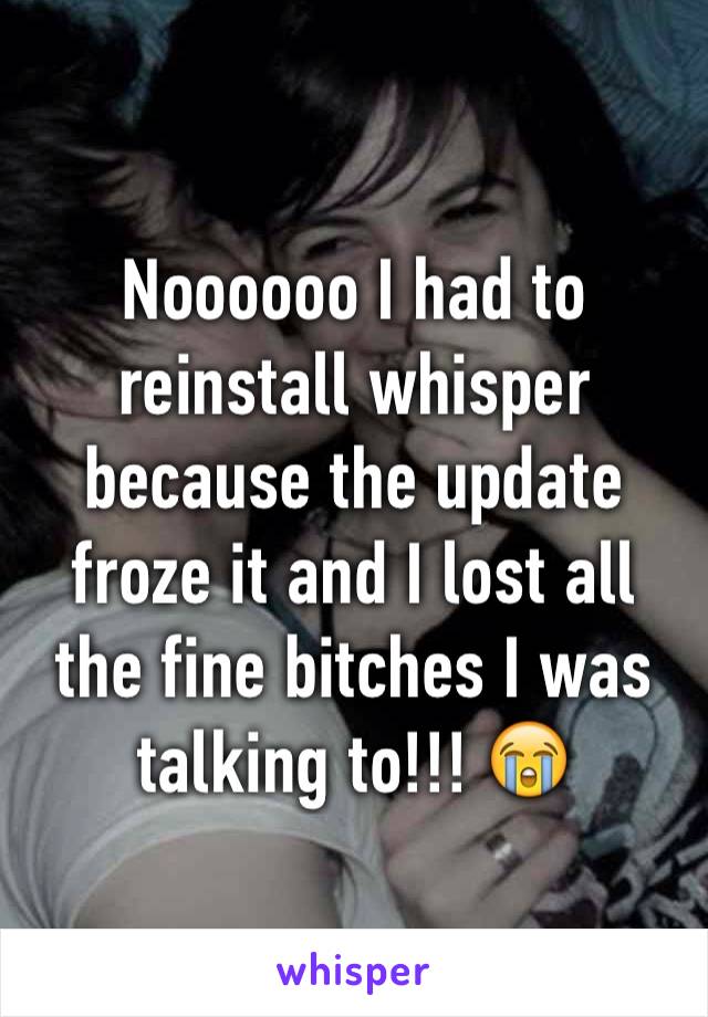 Noooooo I had to reinstall whisper because the update froze it and I lost all the fine bitches I was talking to!!! 😭