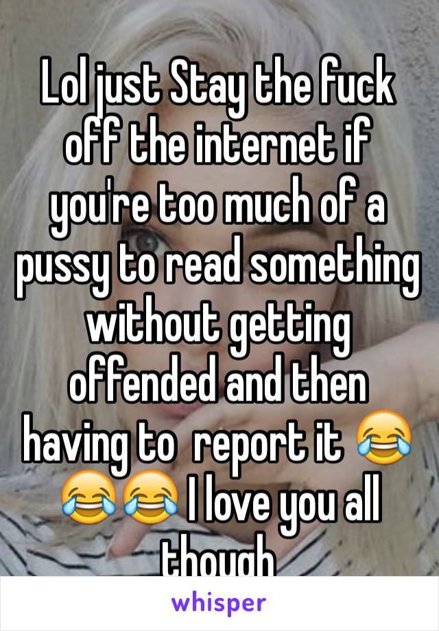 Lol just Stay the fuck off the internet if you're too much of a pussy to read something without getting offended and then having to  report it 😂😂😂 I love you all though