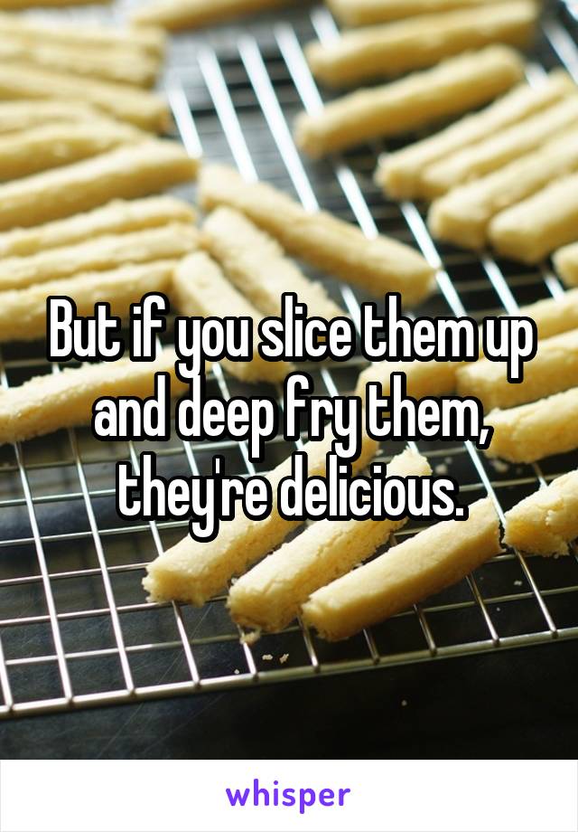 But if you slice them up and deep fry them, they're delicious.