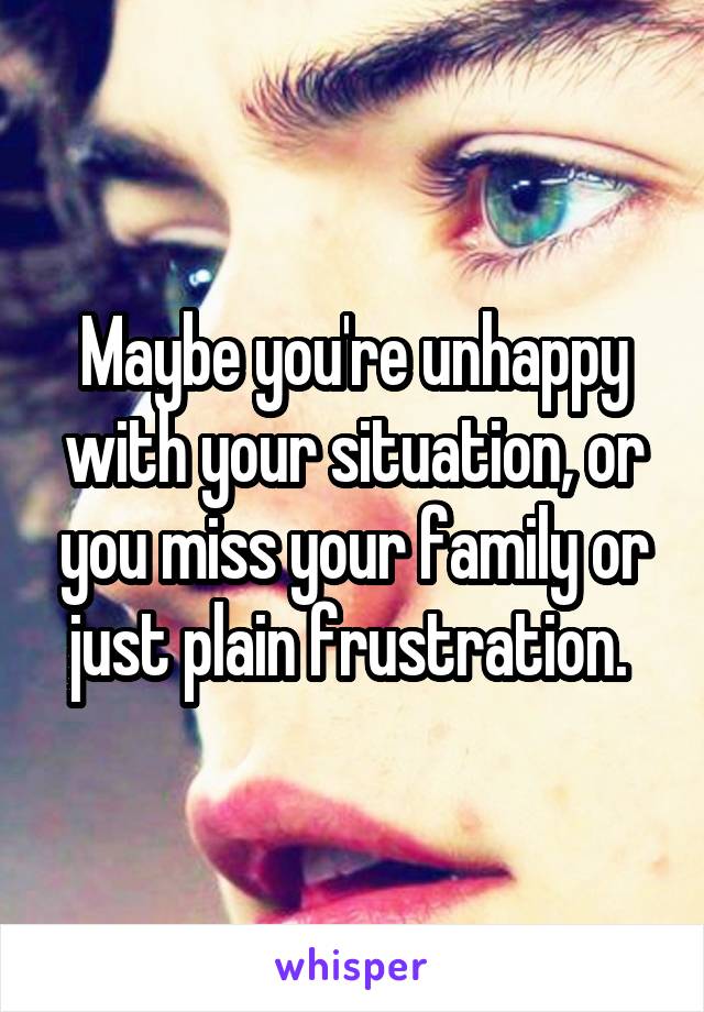 Maybe you're unhappy with your situation, or you miss your family or just plain frustration. 