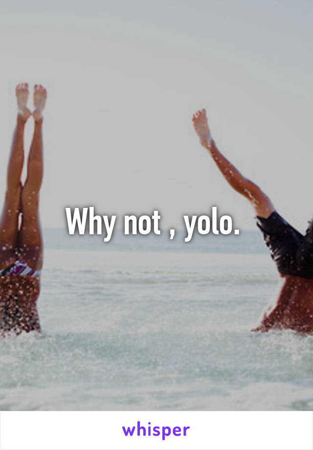 Why not , yolo. 