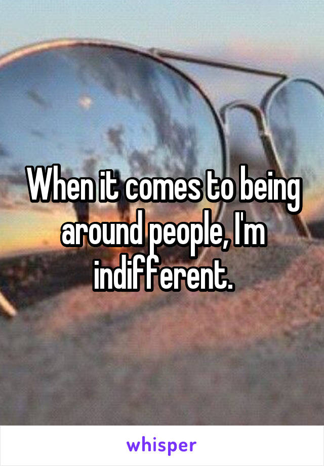 When it comes to being around people, I'm indifferent.