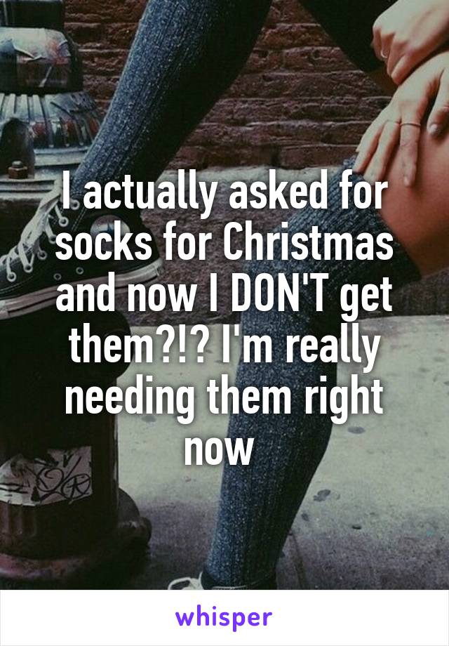 I actually asked for socks for Christmas and now I DON'T get them?!? I'm really needing them right now 