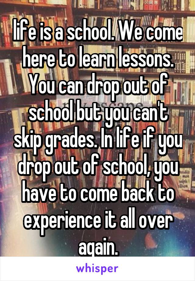 life is a school. We come here to learn lessons. You can drop out of school but you can't skip grades. In life if you drop out of school, you have to come back to experience it all over again.