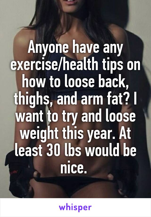 Anyone have any exercise/health tips on how to loose back, thighs, and arm fat? I want to try and loose weight this year. At least 30 lbs would be nice. 