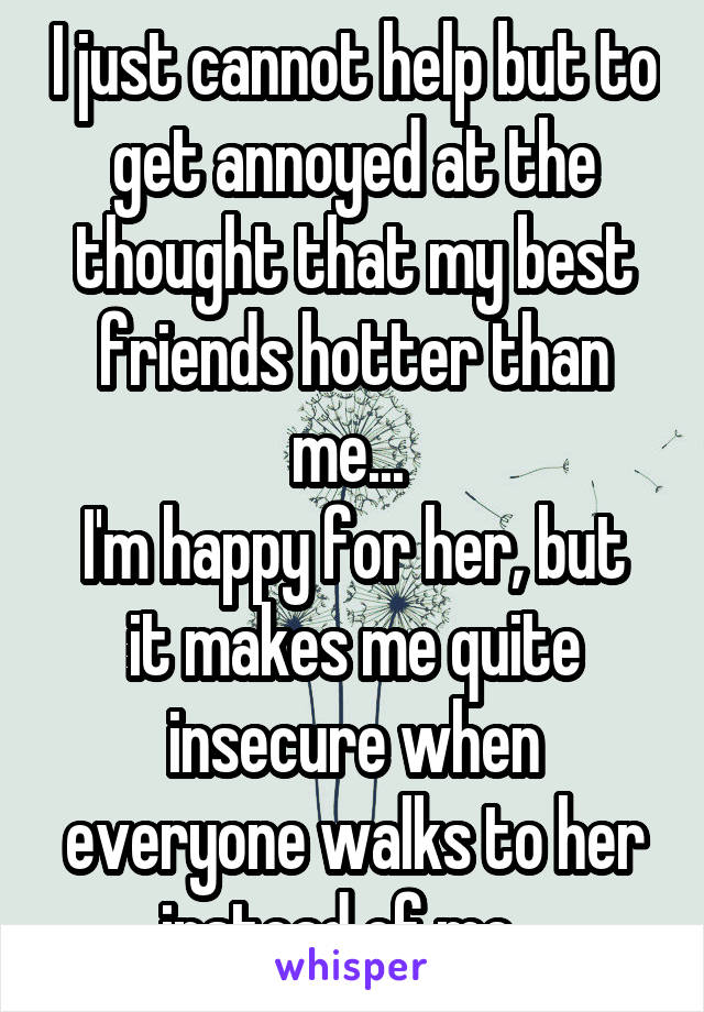 I just cannot help but to get annoyed at the thought that my best friends hotter than me... 
I'm happy for her, but it makes me quite insecure when everyone walks to her instead of me...