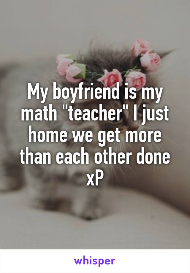 My boyfriend is my math "teacher" I just home we get more than each other done xP