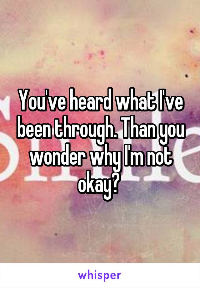 You've heard what I've been through. Than you wonder why I'm not okay? 