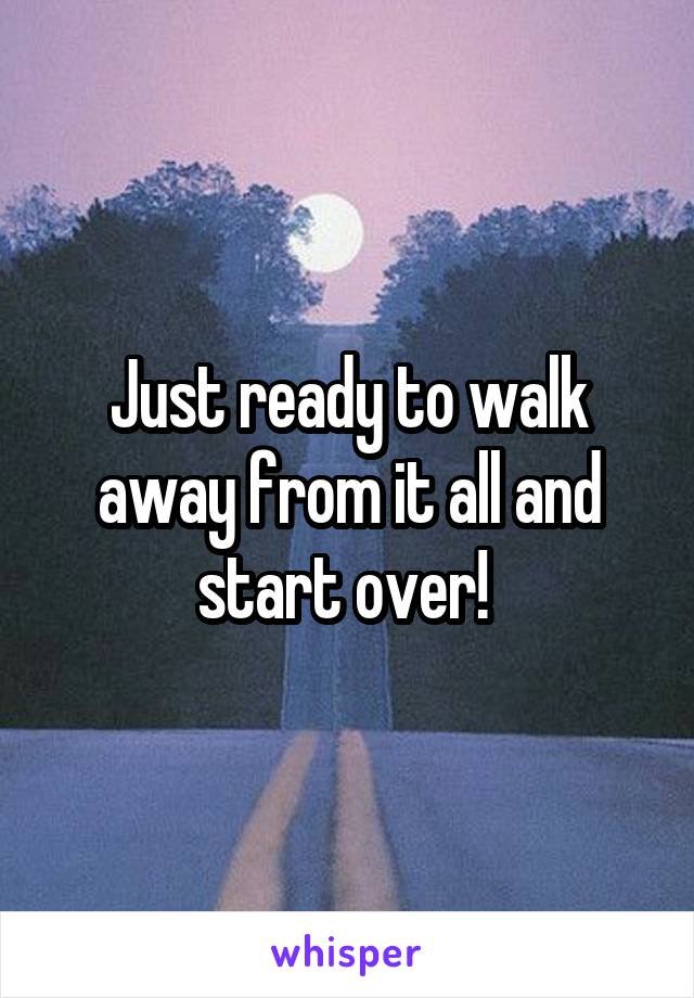 Just ready to walk away from it all and start over! 