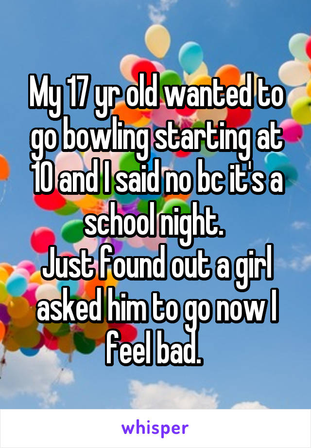 My 17 yr old wanted to go bowling starting at 10 and I said no bc it's a school night. 
Just found out a girl asked him to go now I feel bad. 