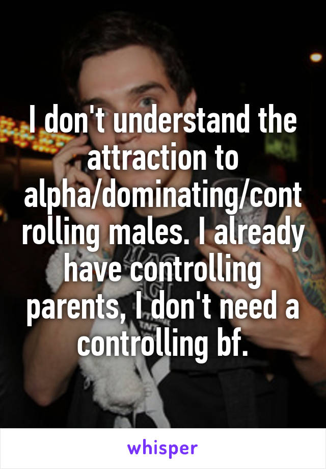 I don't understand the attraction to alpha/dominating/controlling males. I already have controlling parents, I don't need a controlling bf.