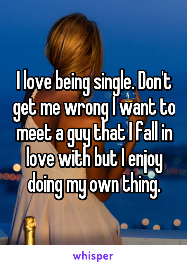 I love being single. Don't get me wrong I want to meet a guy that I fall in love with but I enjoy doing my own thing.