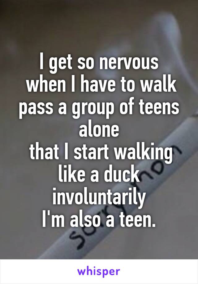 I get so nervous
 when I have to walk pass a group of teens alone
 that I start walking
 like a duck 
involuntarily
I'm also a teen.