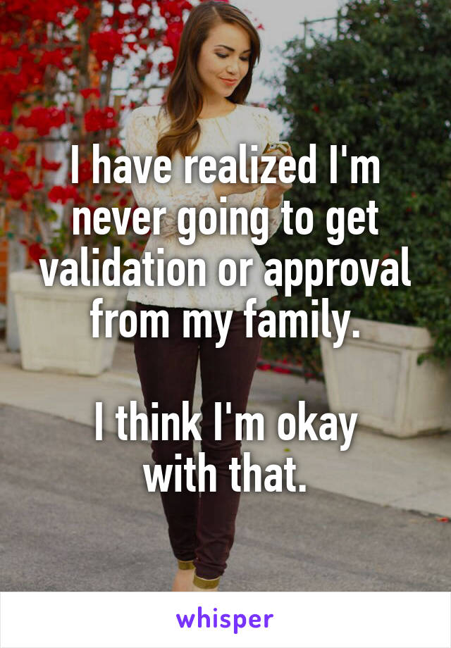 I have realized I'm
never going to get
validation or approval
from my family.

I think I'm okay
with that.