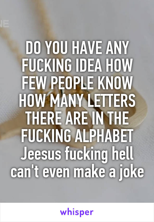 DO YOU HAVE ANY FUCKING IDEA HOW FEW PEOPLE KNOW HOW MANY LETTERS THERE ARE IN THE FUCKING ALPHABET
Jeesus fucking hell can't even make a joke