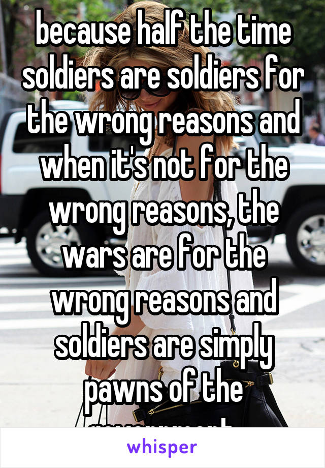 because half the time soldiers are soldiers for the wrong reasons and when it's not for the wrong reasons, the wars are for the wrong reasons and soldiers are simply pawns of the government 