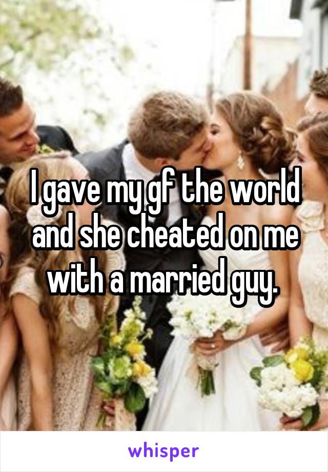 I gave my gf the world and she cheated on me with a married guy. 