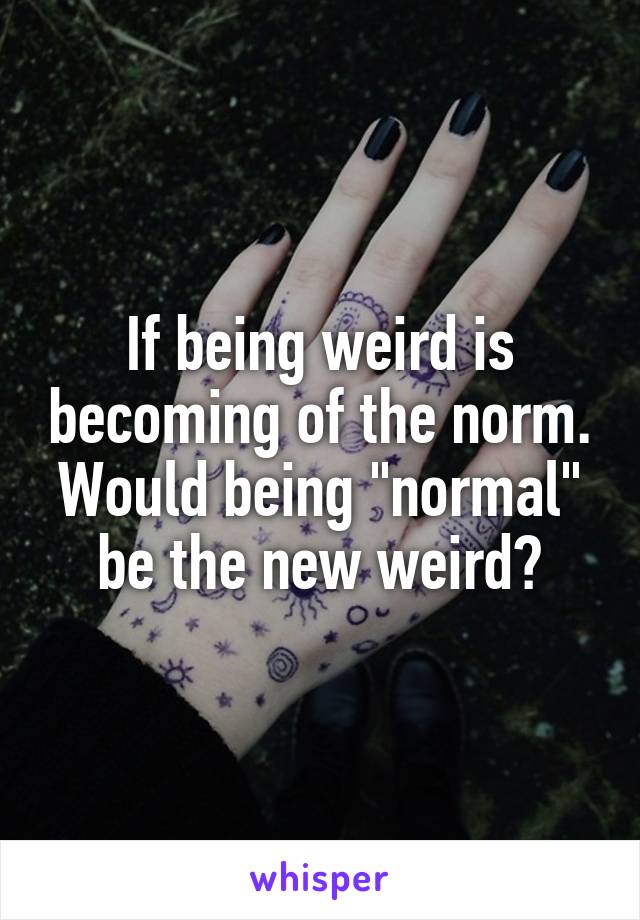 If being weird is becoming of the norm. Would being "normal" be the new weird?