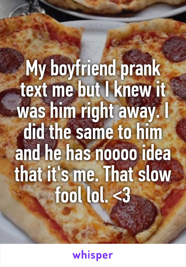 My boyfriend prank text me but I knew it was him right away. I did the same to him and he has noooo idea that it's me. That slow fool lol. <3