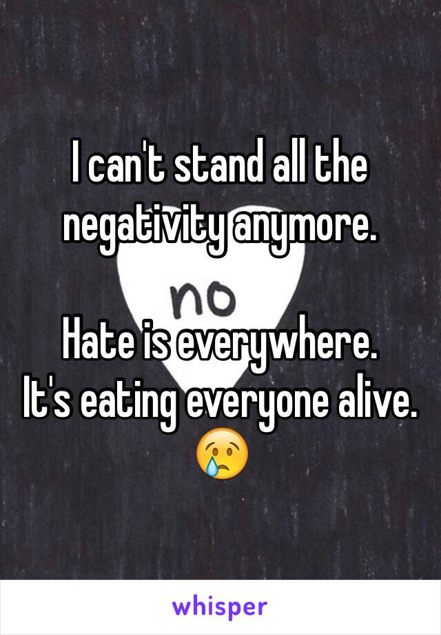 I can't stand all the negativity anymore. 

Hate is everywhere. 
It's eating everyone alive. 
😢