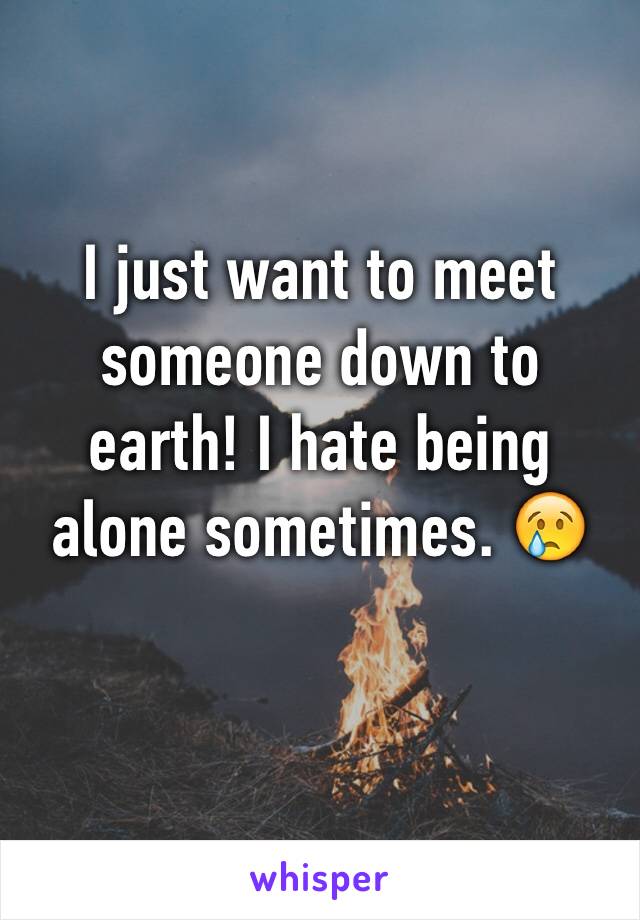 I just want to meet someone down to earth! I hate being alone sometimes. 😢