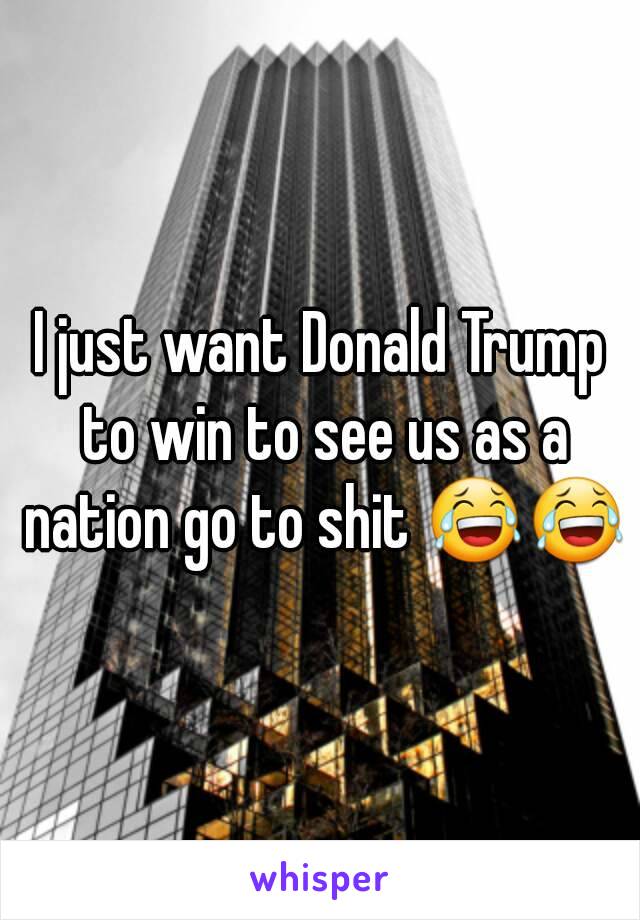 I just want Donald Trump to win to see us as a nation go to shit 😂😂