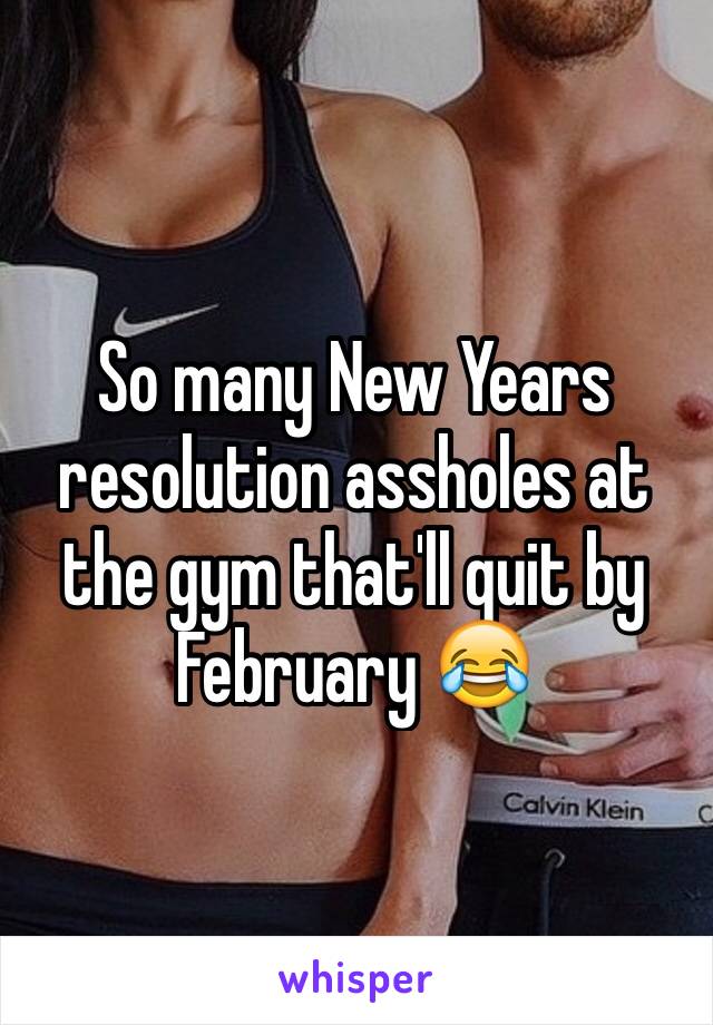 So many New Years resolution assholes at the gym that'll quit by February 😂