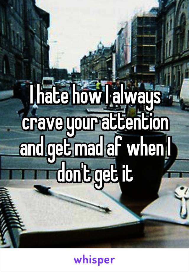 I hate how I always crave your attention and get mad af when I don't get it