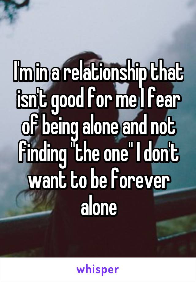 I'm in a relationship that isn't good for me I fear of being alone and not finding "the one" I don't want to be forever alone