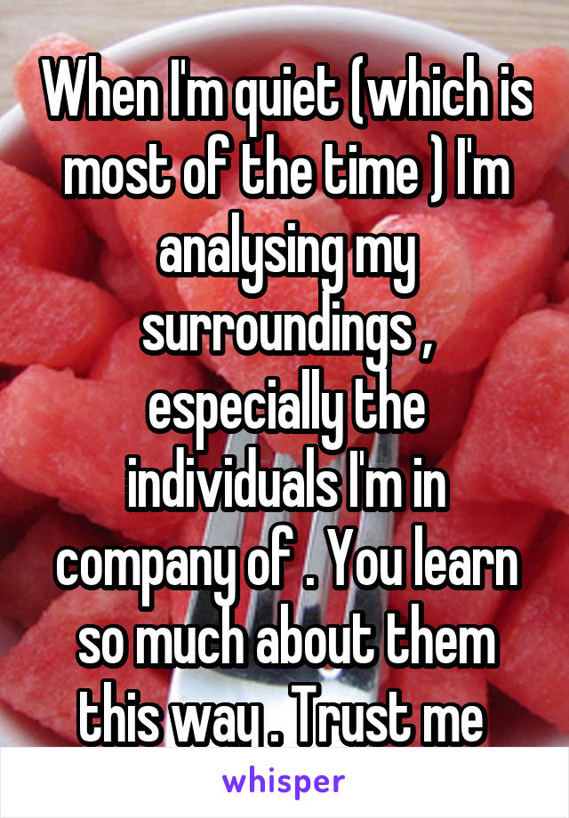 When I'm quiet (which is most of the time ) I'm analysing my surroundings , especially the individuals I'm in company of . You learn so much about them this way . Trust me 