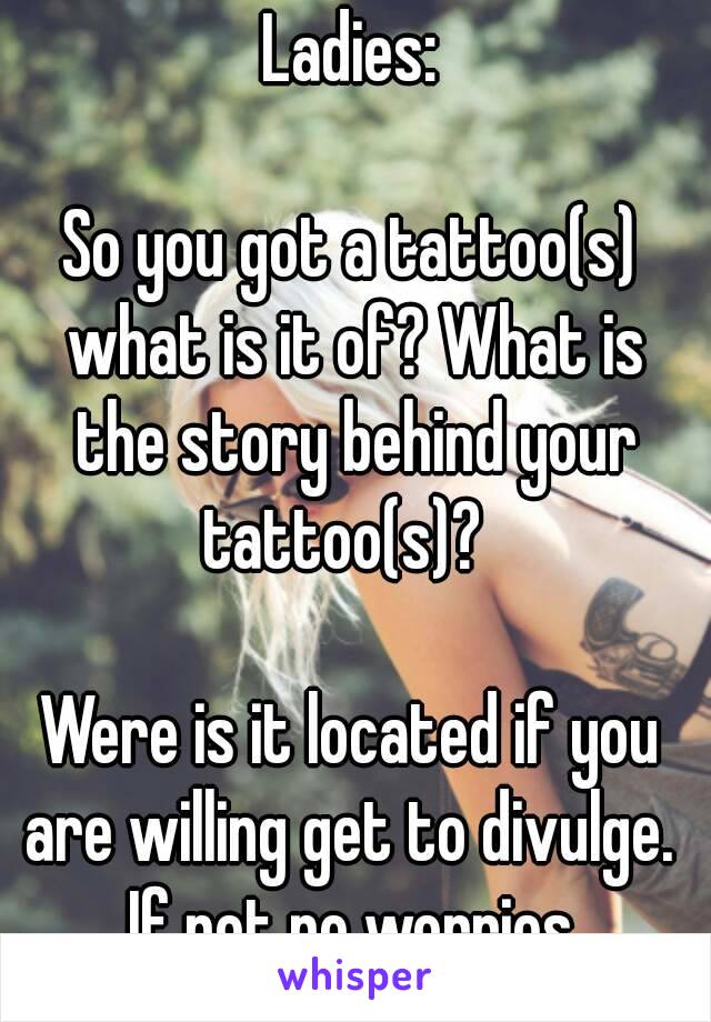 Ladies:

So you got a tattoo(s) what is it of? What is the story behind your tattoo(s)?  

Were is it located if you are willing get to divulge.  If not no worries.