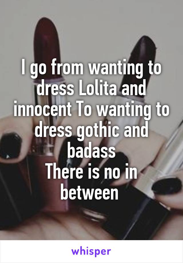 I go from wanting to dress Lolita and innocent To wanting to dress gothic and badass
There is no in between 