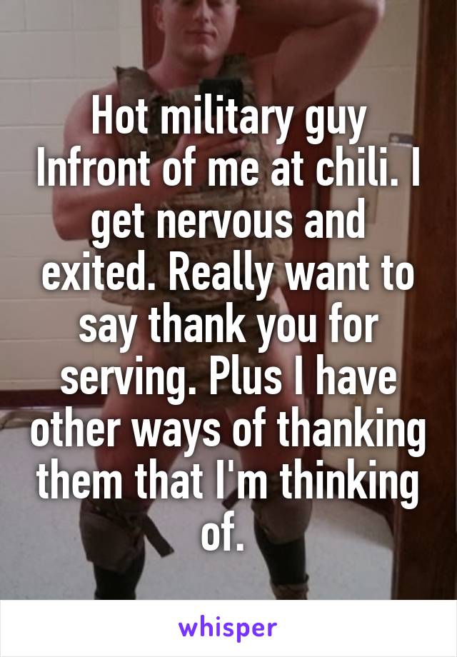 Hot military guy Infront of me at chili. I get nervous and exited. Really want to say thank you for serving. Plus I have other ways of thanking them that I'm thinking of. 