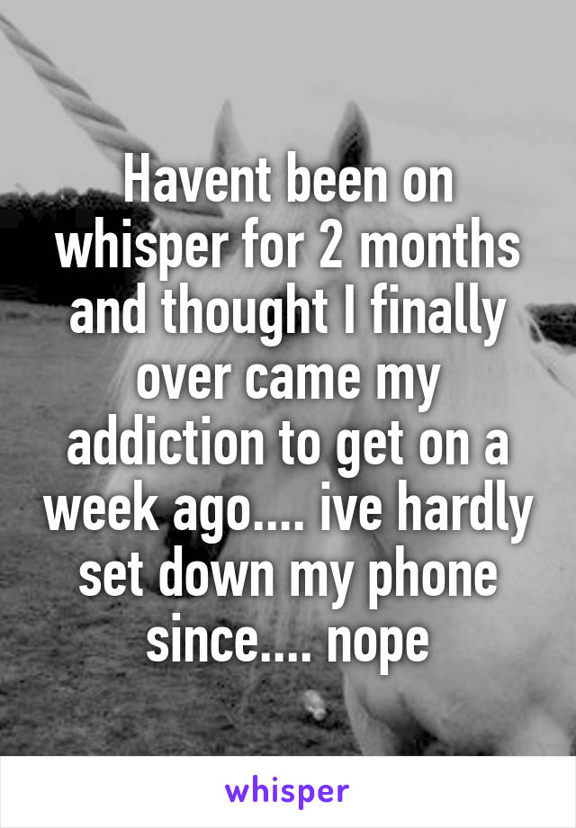 Havent been on whisper for 2 months and thought I finally over came my addiction to get on a week ago.... ive hardly set down my phone since.... nope