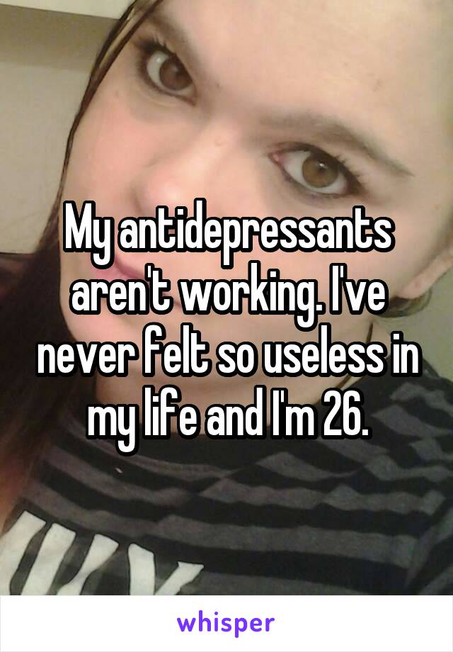 My antidepressants aren't working. I've never felt so useless in my life and I'm 26.